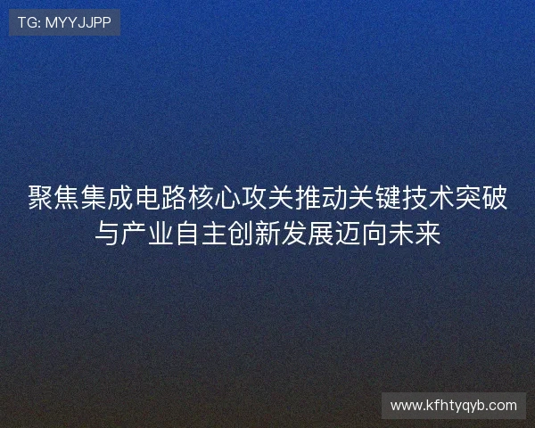 聚焦集成电路核心攻关推动关键技术突破与产业自主创新发展迈向未来